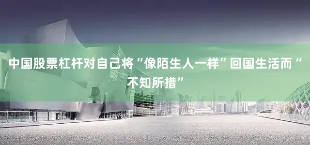 中国股票杠杆对自己将“像陌生人一样”回国生活而“不知所措”