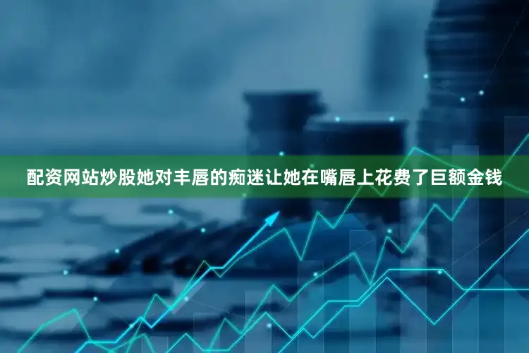 配资网站炒股她对丰唇的痴迷让她在嘴唇上花费了巨额金钱