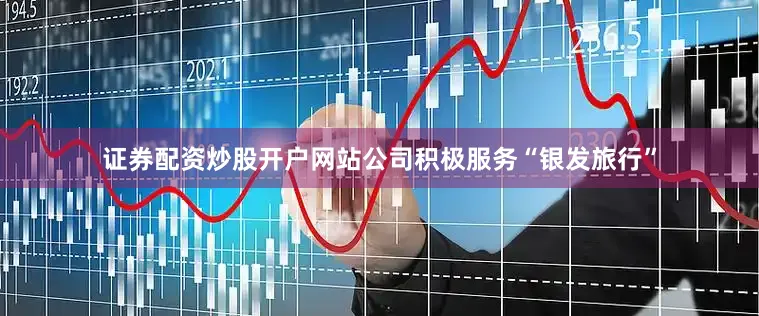 证券配资炒股开户网站公司积极服务“银发旅行”