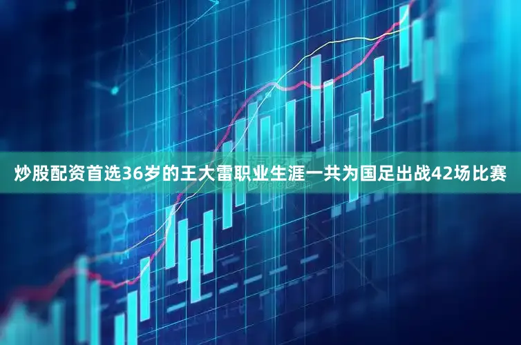 炒股配资首选36岁的王大雷职业生涯一共为国足出战42场比赛