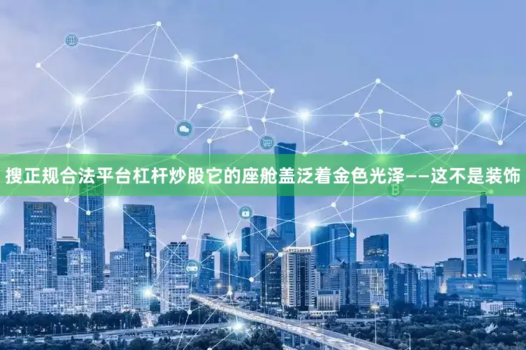 搜正规合法平台杠杆炒股它的座舱盖泛着金色光泽——这不是装饰
