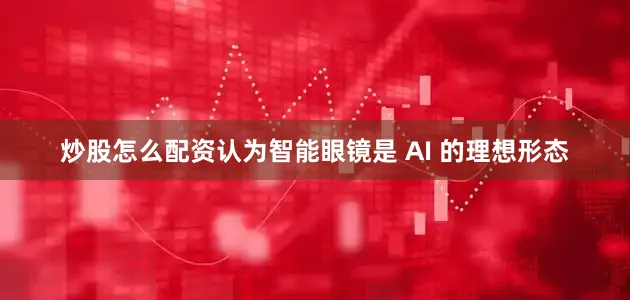 炒股怎么配资认为智能眼镜是 AI 的理想形态