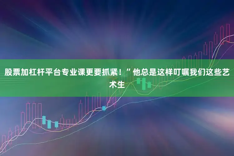 股票加杠杆平台专业课更要抓紧！”他总是这样叮嘱我们这些艺术生