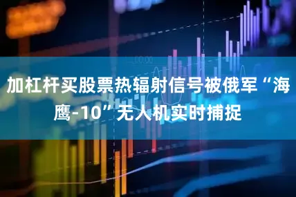 加杠杆买股票热辐射信号被俄军“海鹰-10”无人机实时捕捉