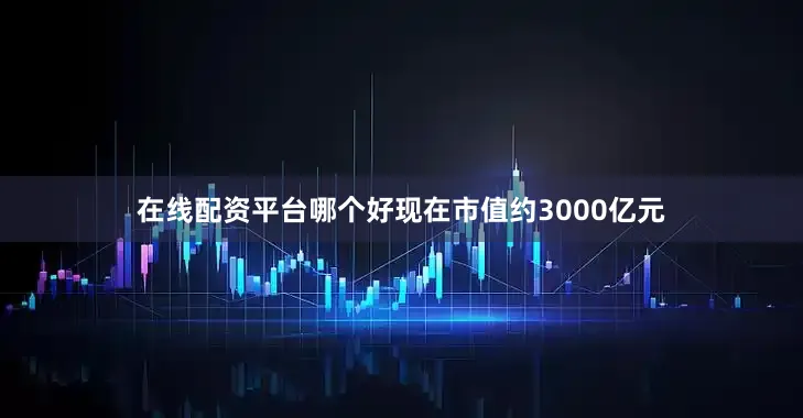 在线配资平台哪个好现在市值约3000亿元
