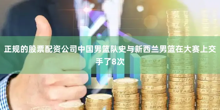 正规的股票配资公司中国男篮队史与新西兰男篮在大赛上交手了8次